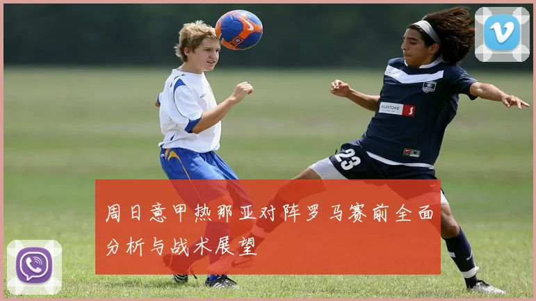 周日意甲热那亚对阵罗马赛前全面分析与战术展望