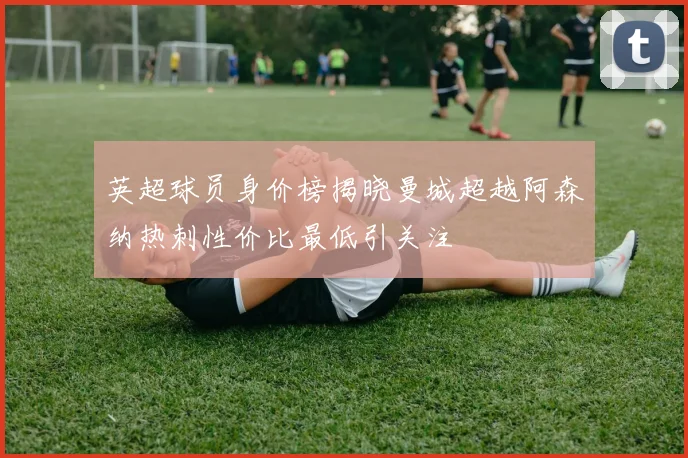 英超球员身价榜揭晓曼城超越阿森纳热刺性价比最低引关注